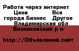 Работа через интернет › Цена ­ 20 000 - Все города Бизнес » Другое   . Владимирская обл.,Вязниковский р-н